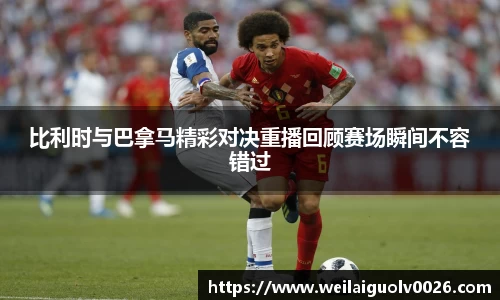 比利时与巴拿马精彩对决重播回顾赛场瞬间不容错过